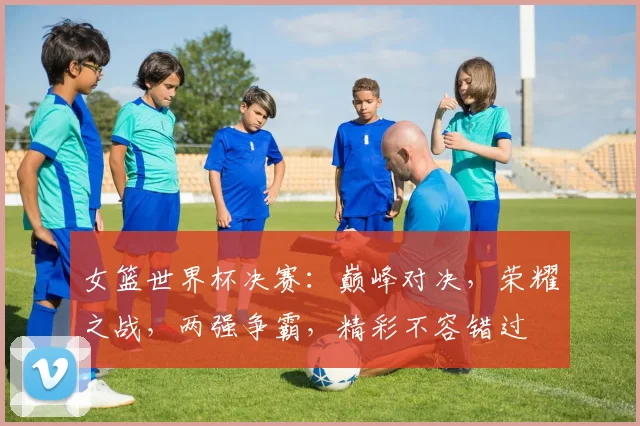 女篮世界杯决赛：巅峰对决，荣耀之战，两强争霸，精彩不容错过