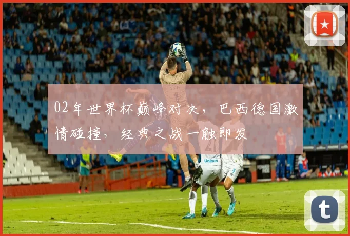 02年世界杯巅峰对决，巴西德国激情碰撞，经典之战一触即发