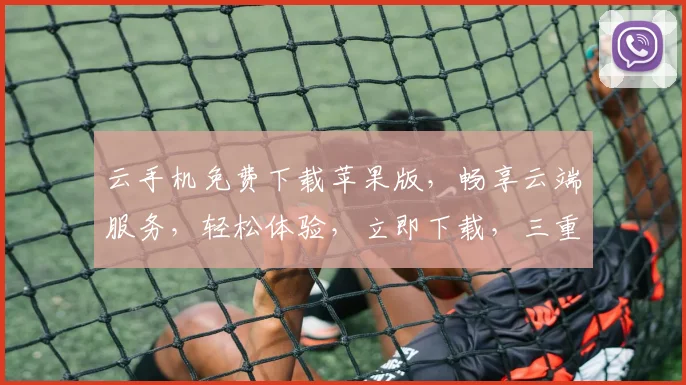 云手机免费下载苹果版，畅享云端服务，轻松体验，立即下载，三重惊喜等你来