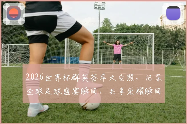 2026世界杯群英荟萃大合照，记录全球足球盛宴瞬间，共享荣耀瞬间