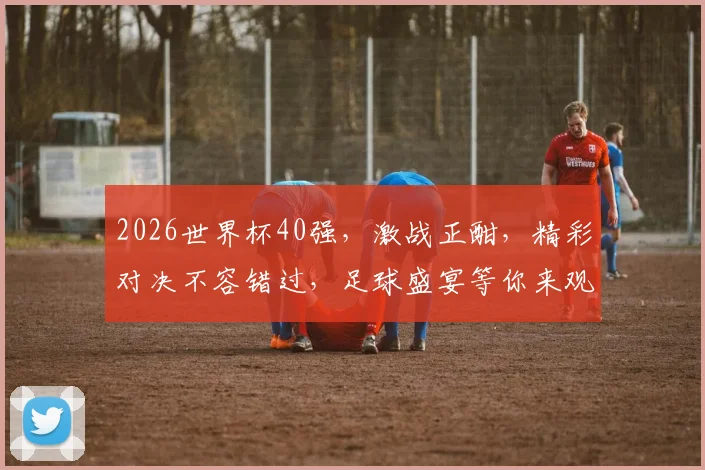 2026世界杯40强，激战正酣，精彩对决不容错过，足球盛宴等你来观
