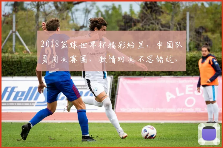 2018篮球世界杯精彩纷呈，中国队勇闯决赛圈，激情对决不容错过，一触即发